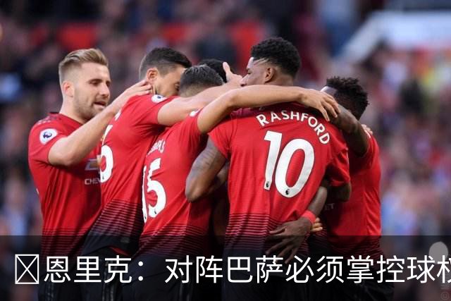 ​恩里克：对阵巴萨必须掌控球权，这是我最看重的对手